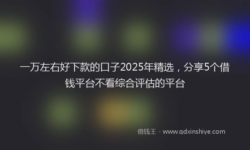 一万左右好下款的口子2025年精选，分享5个借钱平台不看综合评估的平台
