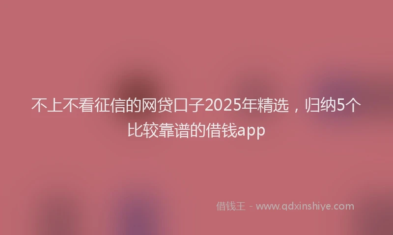 不上不看征信的网贷口子2025年精选，归纳5个比较靠谱的借钱app