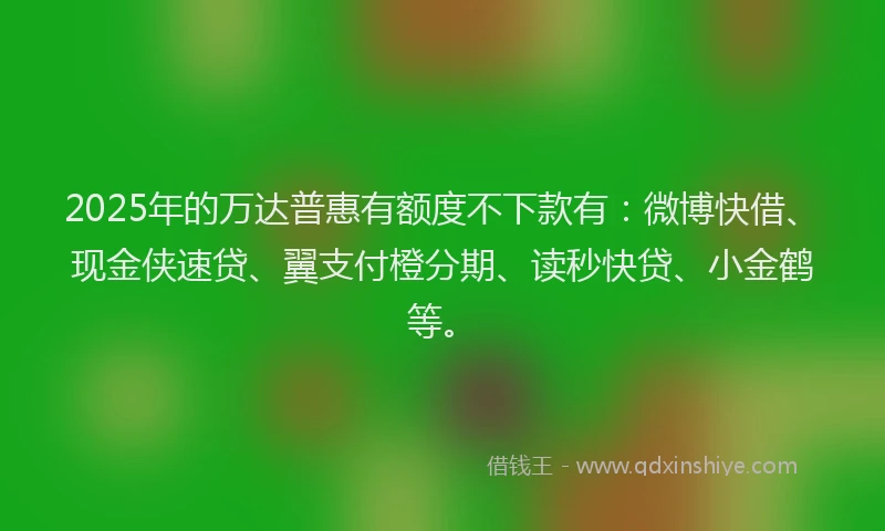 2025年的万达普惠有额度不下款有：微博快借、现金侠速贷、翼支付橙分期、读秒快贷、小金鹤等。
