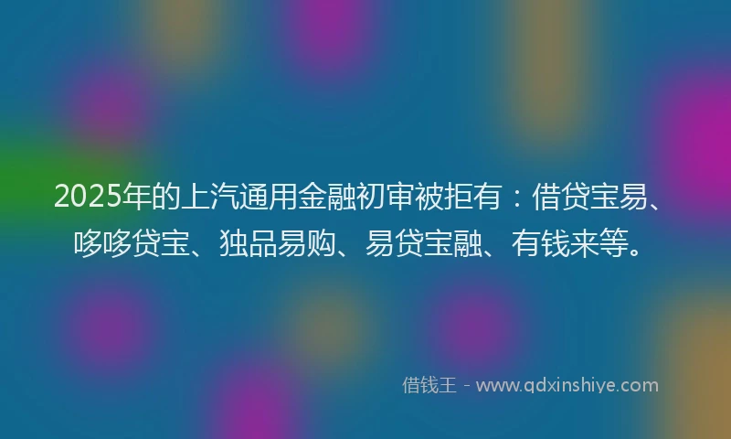 2025年的上汽通用金融初审被拒有：借贷宝易、哆哆贷宝、独品易购、易贷宝融、有钱来等。