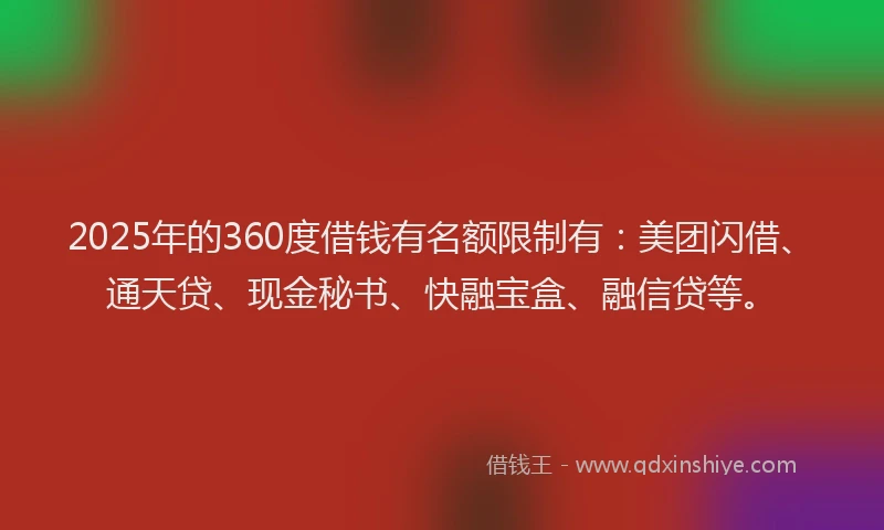 2025年的360度借钱有名额限制有：美团闪借、通天贷、现金秘书、快融宝盒、融信贷等。