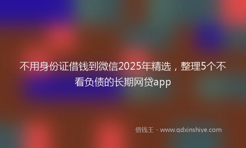不用身份证借钱到微信2025年精选，整理5个不看负债的长期网贷app