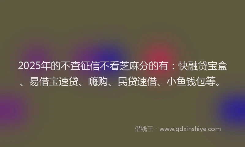 2025年的不查征信不看芝麻分的有：快融贷宝盒、易借宝速贷、嗨购、民贷速借、小鱼钱包等。