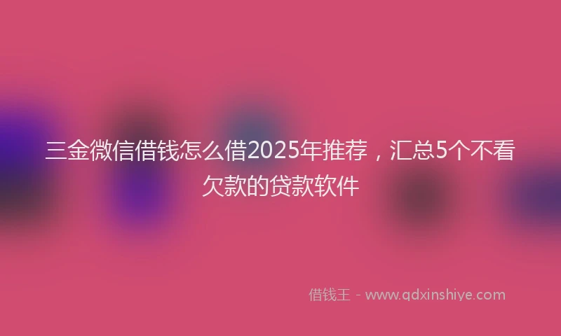 三金微信借钱怎么借2025年推荐，汇总5个不看欠款的贷款软件