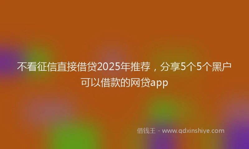 不看征信直接借贷2025年推荐，分享5个5个黑户可以借款的网贷app
