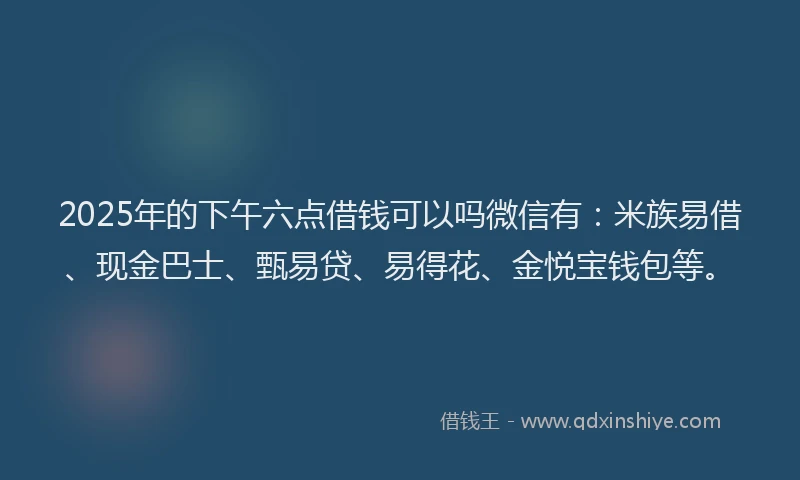 2025年的下午六点借钱可以吗微信有：米族易借、现金巴士、甄易贷、易得花、金悦宝钱包等。