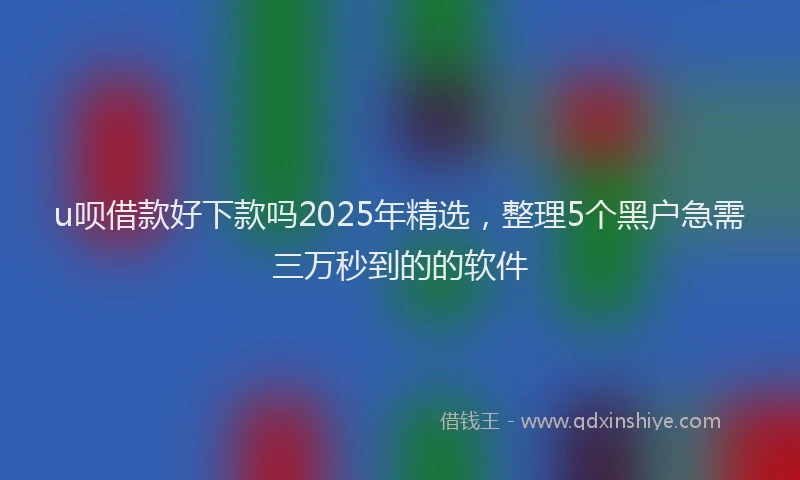 u呗借款好下款吗2025年精选，整理5个黑户急需三万秒到的的软件