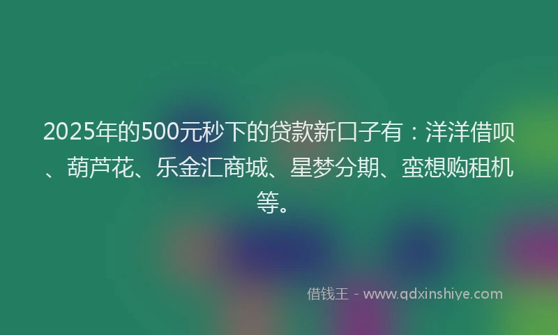 2025年的500元秒下的贷款新口子有：洋洋借呗、葫芦花、乐金汇商城、星梦分期、蛮想购租机等。