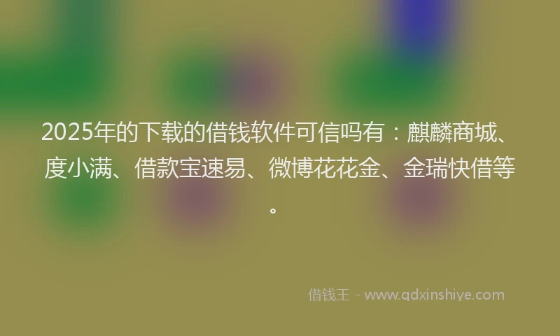 2025年的下载的借钱软件可信吗有：麒麟商城、度小满、借款宝速易、微博花花金、金瑞快借等。