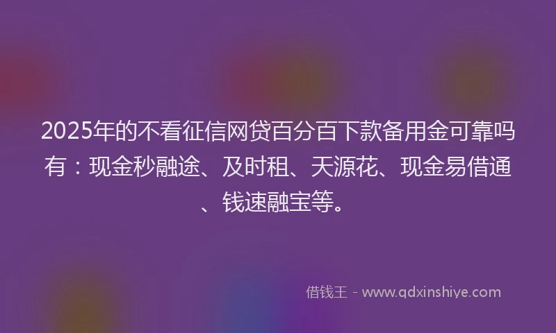 2025年的不看征信网贷百分百下款备用金可靠吗有：现金秒融途、及时租、天源花、现金易借通、钱速融宝等。
