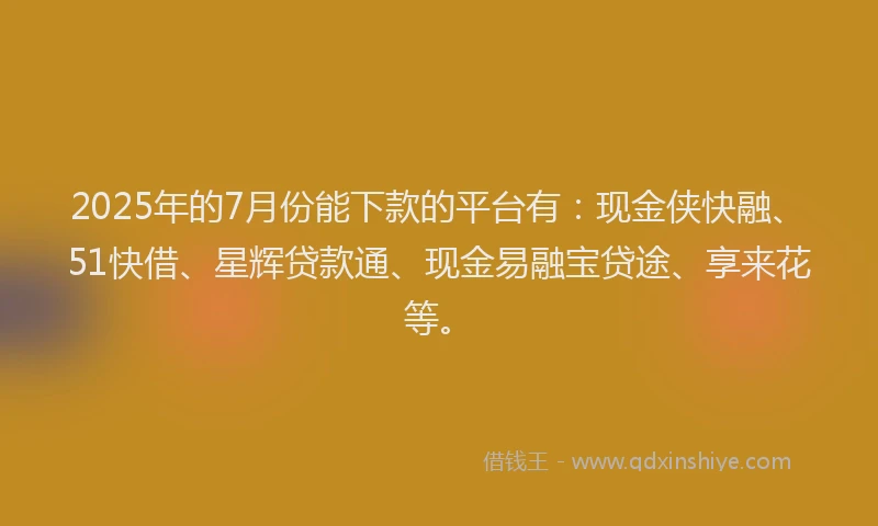 2025年的7月份能下款的平台有：现金侠快融、51快借、星辉贷款通、现金易融宝贷途、享来花等。