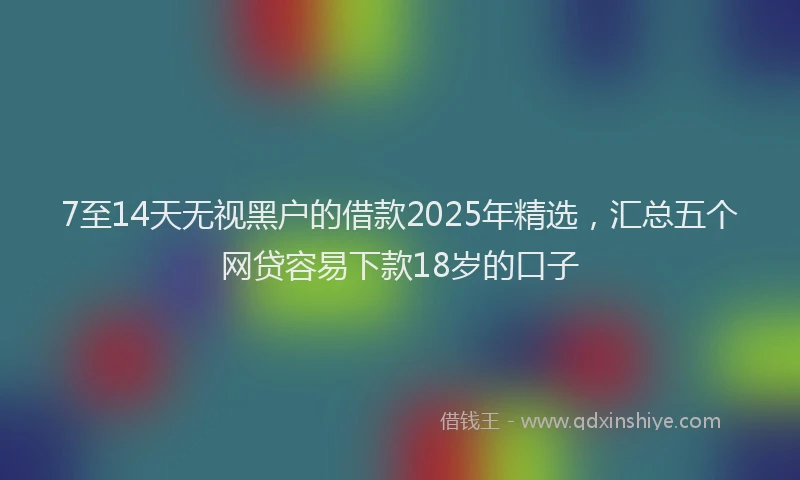 7至14天无视黑户的借款2025年精选，汇总五个网贷容易下款18岁的口子