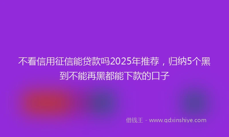 不看信用征信能贷款吗2025年推荐，归纳5个黑到不能再黑都能下款的口子