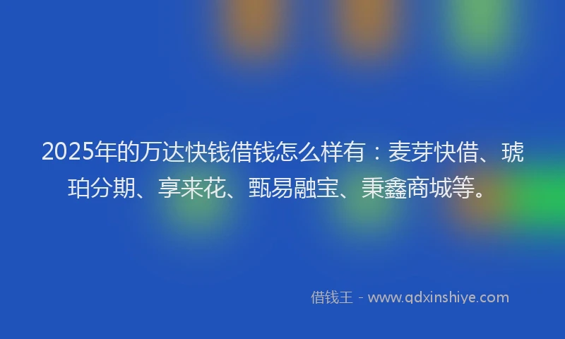 2025年的万达快钱借钱怎么样有：麦芽快借、琥珀分期、享来花、甄易融宝、秉鑫商城等。