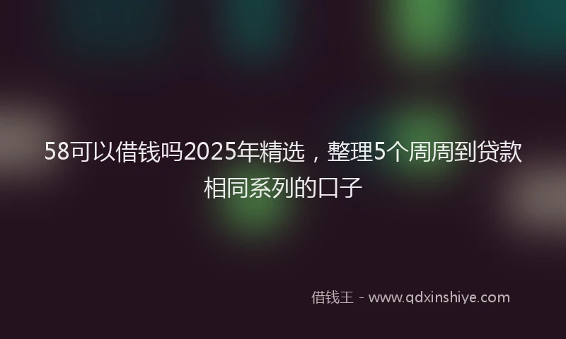 58可以借钱吗2025年精选，整理5个周周到贷款相同系列的口子