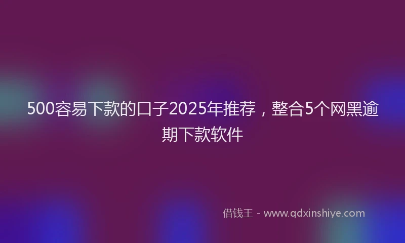 500容易下款的口子2025年推荐，整合5个网黑逾期下款软件