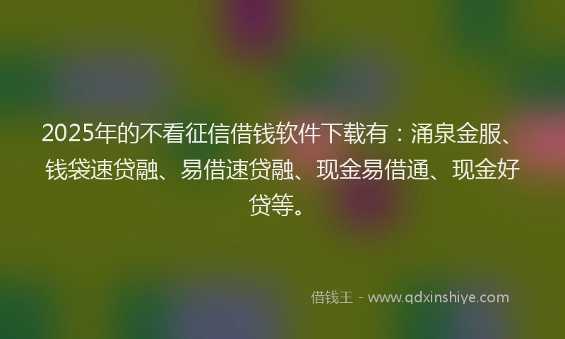 2025年的不看征信借钱软件下载有：涌泉金服、钱袋速贷融、易借速贷融、现金易借通、现金好贷等。