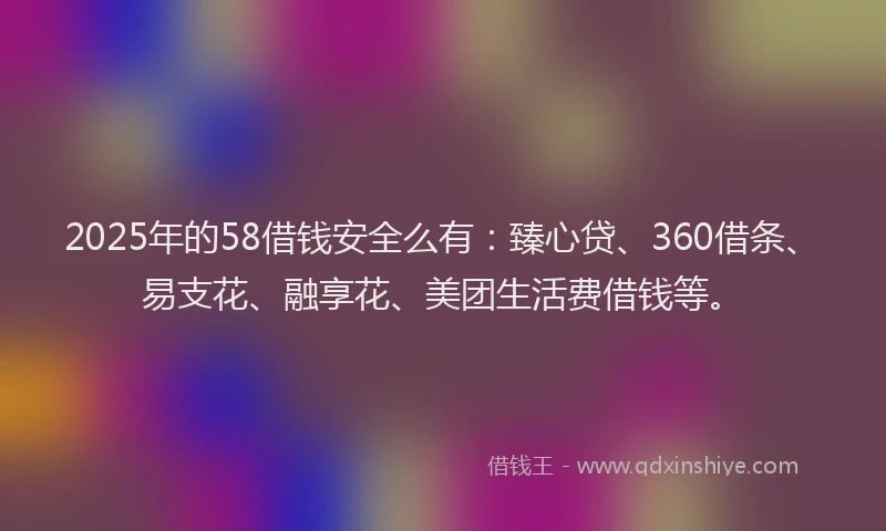 2025年的58借钱安全么有：臻心贷、360借条、易支花、融享花、美团生活费借钱等。