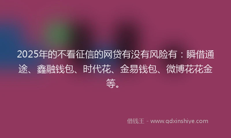 2025年的不看征信的网贷有没有风险有：瞬借通途、鑫融钱包、时代花、金易钱包、微博花花金等。
