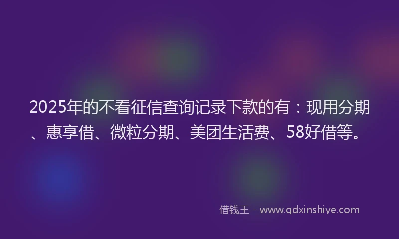 2025年的不看征信查询记录下款的有：现用分期、惠享借、微粒分期、美团生活费、58好借等。