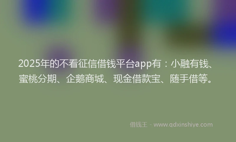 2025年的不看征信借钱平台app有：小融有钱、蜜桃分期、企鹅商城、现金借款宝、随手借等。