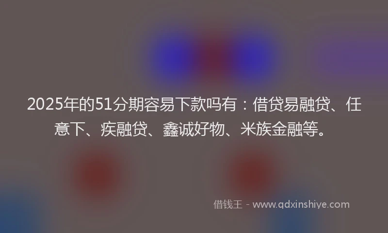 2025年的51分期容易下款吗有：借贷易融贷、任意下、疾融贷、鑫诚好物、米族金融等。