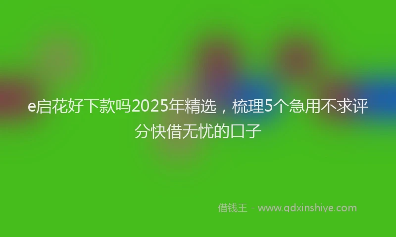e启花好下款吗2025年精选，梳理5个急用不求评分快借无忧的口子