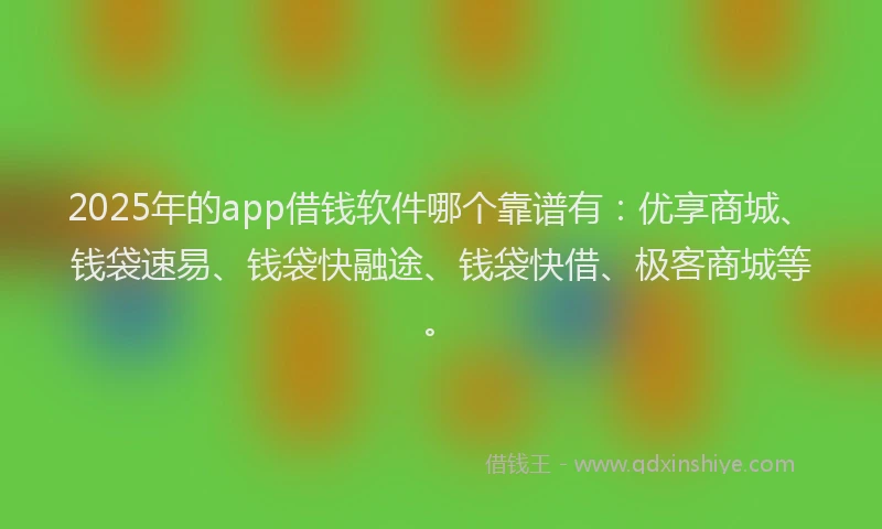 2025年的app借钱软件哪个靠谱有：优享商城、钱袋速易、钱袋快融途、钱袋快借、极客商城等。