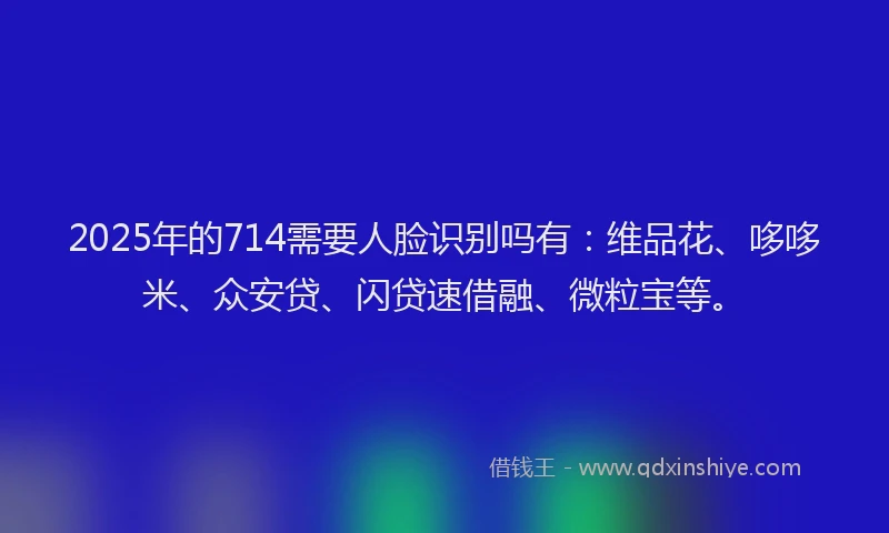 2025年的714需要人脸识别吗有：维品花、哆哆米、众安贷、闪贷速借融、微粒宝等。