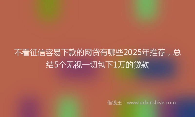 不看征信容易下款的网贷有哪些2025年推荐，总结5个无视一切包下1万的贷款