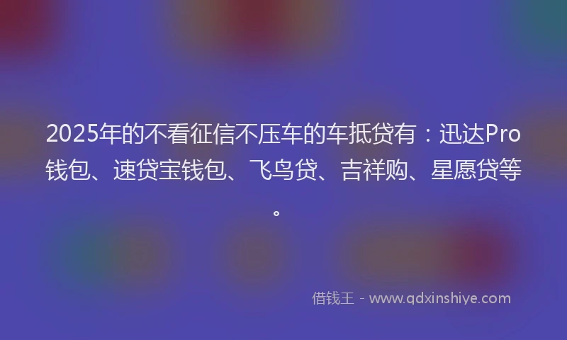 2025年的不看征信不压车的车抵贷有：迅达Pro钱包、速贷宝钱包、飞鸟贷、吉祥购、星愿贷等。