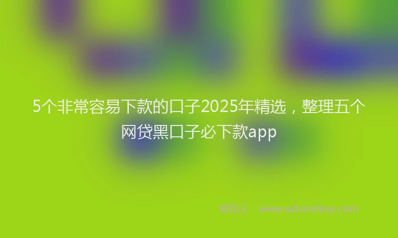 5个非常容易下款的口子2025年精选，整理五个网贷黑口子必下款app