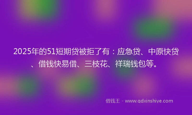 2025年的51短期贷被拒了有：应急贷、中原快贷、借钱快易借、三枝花、祥瑞钱包等。