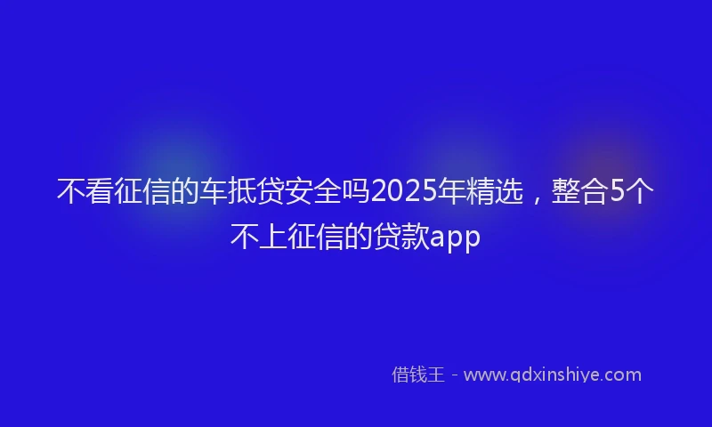 不看征信的车抵贷安全吗2025年精选，整合5个不上征信的贷款app