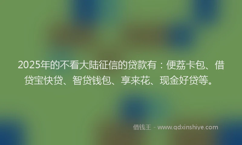 2025年的不看大陆征信的贷款有：便荔卡包、借贷宝快贷、智贷钱包、享来花、现金好贷等。