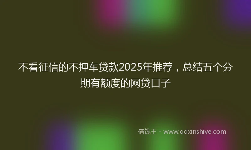 不看征信的不押车贷款2025年推荐，总结五个分期有额度的网贷口子