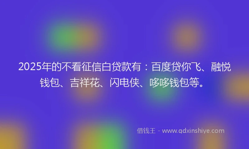2025年的不看征信白贷款有：百度贷你飞、融悦钱包、吉祥花、闪电侠、哆哆钱包等。