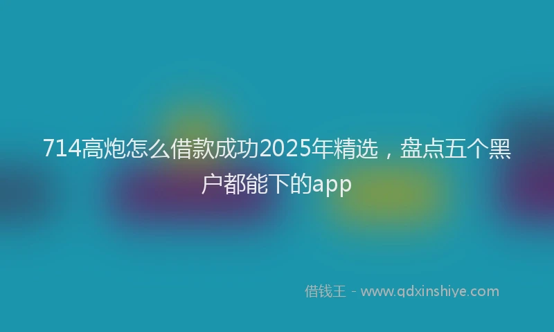 714高炮怎么借款成功2025年精选，盘点五个黑户都能下的app
