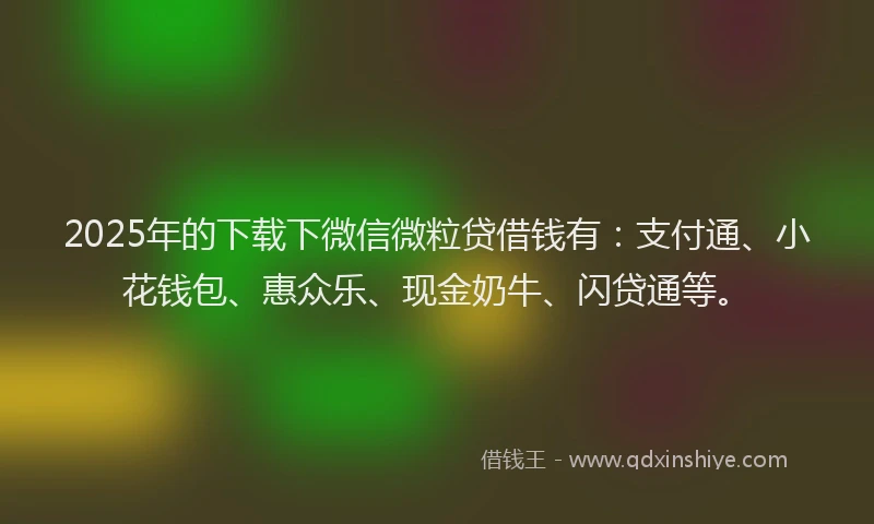 2025年的下载下微信微粒贷借钱有：支付通、小花钱包、惠众乐、现金奶牛、闪贷通等。