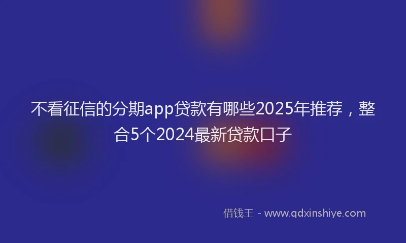 不看征信的分期app贷款有哪些2025年推荐，整合5个2024最新贷款口子