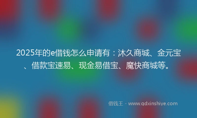 2025年的e借钱怎么申请有：沐久商城、金元宝、借款宝速易、现金易借宝、魔快商城等。