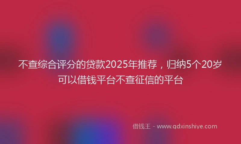 不查综合评分的贷款2025年推荐，归纳5个20岁可以借钱平台不查征信的平台