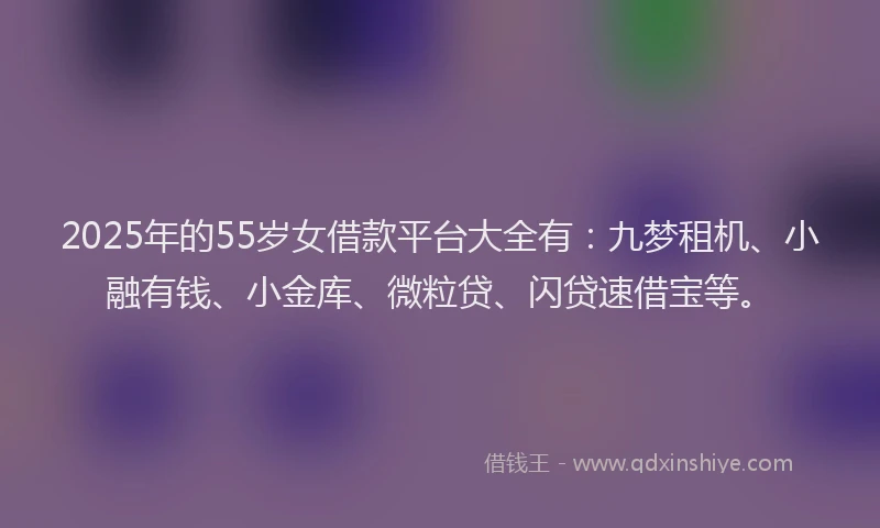2025年的55岁女借款平台大全有：九梦租机、小融有钱、小金库、微粒贷、闪贷速借宝等。