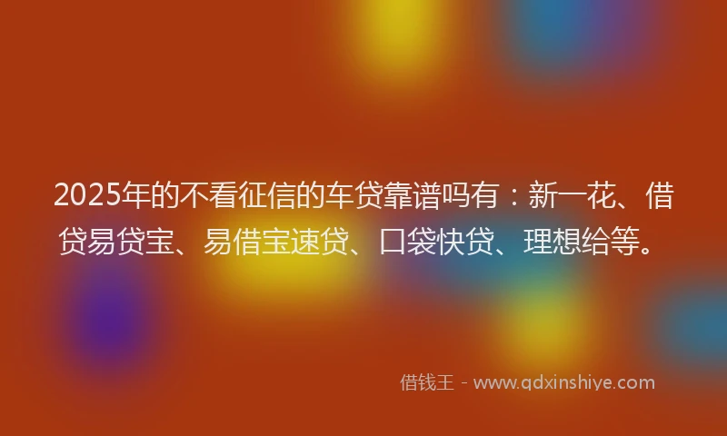 2025年的不看征信的车贷靠谱吗有：新一花、借贷易贷宝、易借宝速贷、口袋快贷、理想给等。