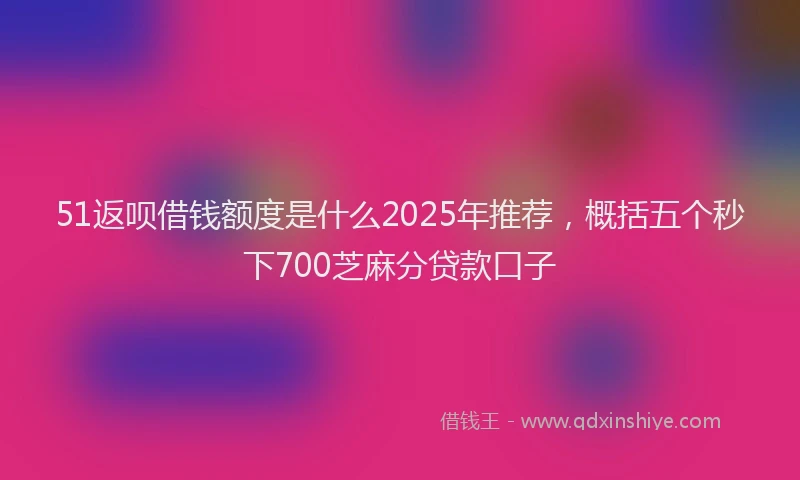 51返呗借钱额度是什么2025年推荐，概括五个秒下700芝麻分贷款口子