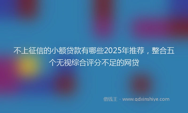 不上征信的小额贷款有哪些2025年推荐，整合五个无视综合评分不足的网贷