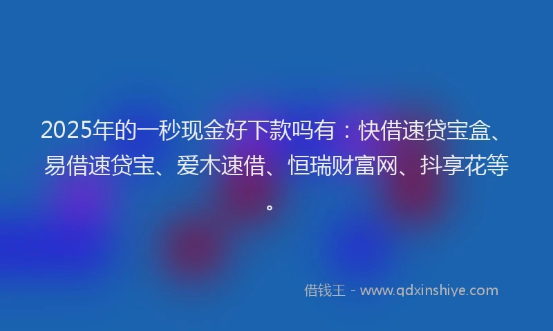 2025年的一秒现金好下款吗有：快借速贷宝盒、易借速贷宝、爱木速借、恒瑞财富网、抖享花等。