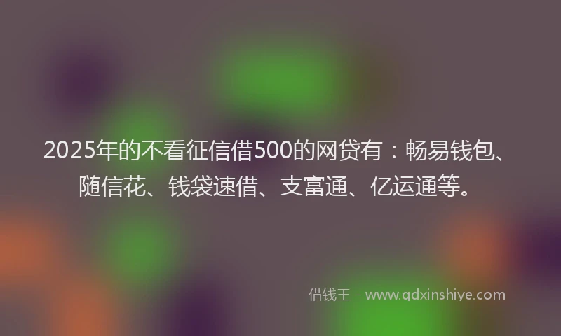 2025年的不看征信借500的网贷有：畅易钱包、随信花、钱袋速借、支富通、亿运通等。