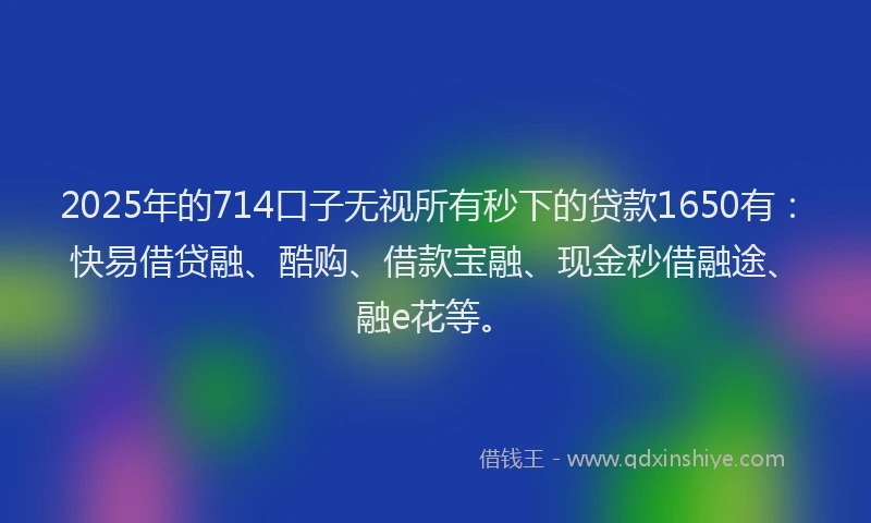 2025年的714口子无视所有秒下的贷款1650有：快易借贷融、酷购、借款宝融、现金秒借融途、融e花等。