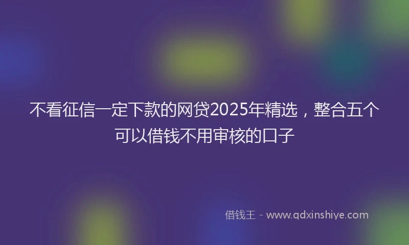 不看征信一定下款的网贷2025年精选，整合五个可以借钱不用审核的口子